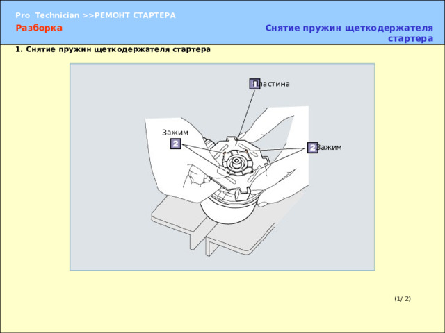 Снятие пружин щеткодержателя стартера Разборка 1. Снятие пружин щеткодержателя стартера Пластина Зажим Зажим (2) Разъедините зажимы и извлеките пластину. Для того чтобы извлечь пластину, следует потянуть зажимы вверх. ПРИМЕЧАНИЕ:  Пластину следует извлекать постепенно, иначе могут вылететь пружины щеткодержателя. (1/ 2) 