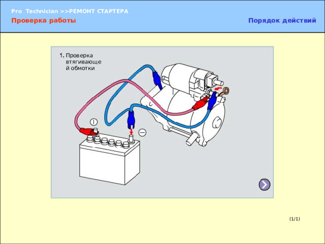 Проверка работы Проверка втягивающей обмотки  Для проверки работы стартера подайте на него напряжение непосредственно от аккумуляторной батареи и проверьте каждую функцию стартера по отдельности. 1. Испытание втягивающей обмотки 2. Проверка удерживающей обмотки 3. Проверка зазора шестерни стартера 4. Проверка возврата шестерни 5. Проверка без нагрузки ПРИМЕЧАНИЕ:   В связи с тем что подача напряжения от аккумуляторной батареи в течение длительного времени может привести к перегоранию обмоток, длительность каждого испытания должна составлять не более трех-пяти секунд.  Кроме того, проверку следует проводить в приведенной последовательности, т. к. она соответствует порядку операций, выполняемых при работе стартера.  Перед началом проверки необходимо уяснить порядок ее проведения. (1/1) 