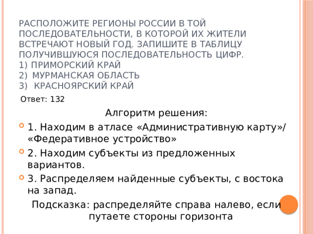 Расположите регионы России в той последовательности, в которой их жители встречают Новый год. Запишите в таблицу получившуюся последовательность цифр.  1)  Приморский край  2)  Мурманская область    3)   Красноярский край   Ответ: 132 Алгоритм решения: 1. Находим в атласе «Административную карту»/ «Федеративное устройство» 2. Находим субъекты из предложенных вариантов. 3. Распределяем найденные субъекты, с востока на запад. Подсказка: распределяйте справа налево, если путаете стороны горизонта 