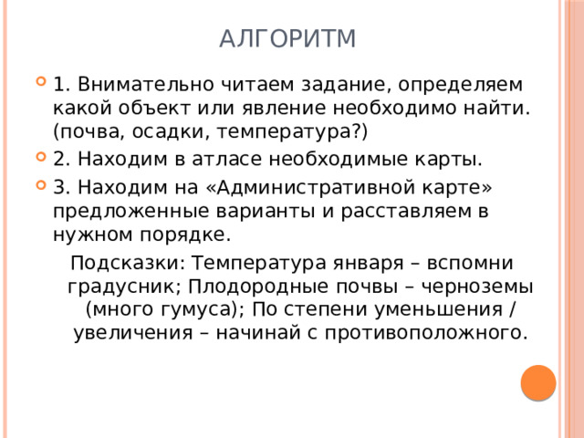 Алгоритм 1. Внимательно читаем задание, определяем какой объект или явление необходимо найти. (почва, осадки, температура?) 2. Находим в атласе необходимые карты. 3. Находим на «Административной карте» предложенные варианты и расставляем в нужном порядке. Подсказки: Температура января – вспомни градусник; Плодородные почвы – черноземы (много гумуса); По степени уменьшения / увеличения – начинай с противоположного. 