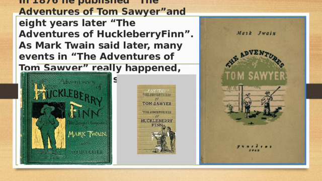 In 1876 he published “The Adventures of Tom Sawyer”and eight years later “The Adventures of HuckleberryFinn”. As Mark Twain said later, many events in “The Adventures of Tom Sawyer” really happened, and the characters were from real life.   