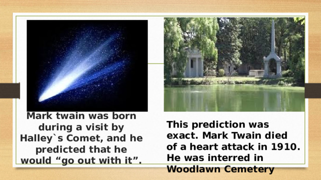 Mark twain was born during a visit by Halley`s Comet, and he predicted that he would “go out with it”. This prediction was exact. Mark Twain died of a heart attack in 1910. He was interred in Woodlawn Cemetery 