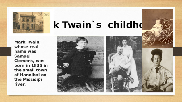  Mark Twain`s childhood Mark Twain, whose real name was Samuel Clemens, was born in 1835 in the small town of Hannibal on the Missisipi river . 