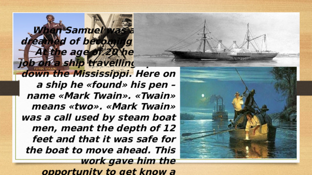 When Samuel was a boy, he dreamed of becoming a sailor. At the age of 20 he found a job on a ship travelling up and down the Mississippi. Here on a ship he «found» his pen – name «Mark Twain». «Twain» means «two». «Mark Twain» was a call used by steam boat men, meant the depth of 12 feet and that it was safe for the boat to move ahead. This work gave him the opportunity to get know a great deal about life. He worked as a pilot for more than 4 years until 1861   