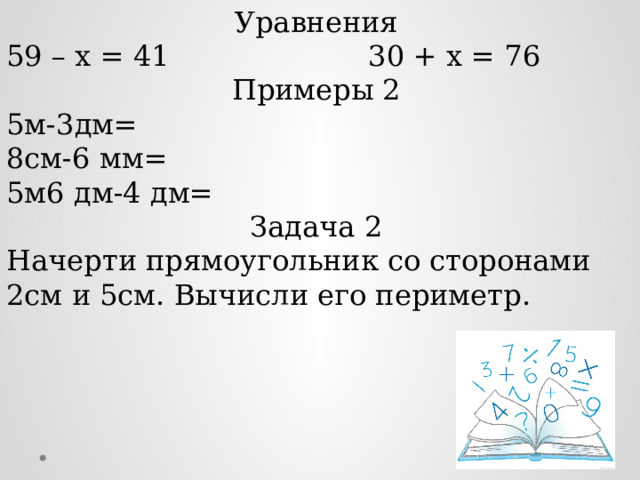 Уравнения 59 – х = 41                      30 + х = 76 Примеры 2 5м-3дм= 8см-6 мм= 5м6 дм-4 дм= Задача 2 Начерти прямоугольник со сторонами 2см и 5см. Вычисли его периметр. 