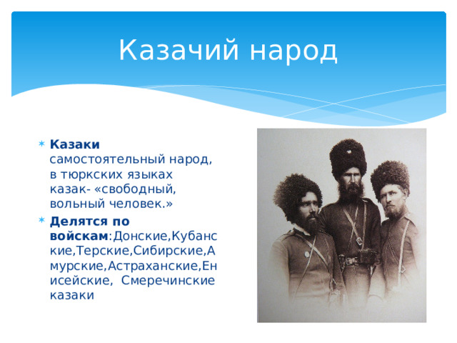 Казачий народ Казаки самостоятельный народ, в тюркских языках казак- «свободный, вольный человек.» Делятся по войскам :Донские,Кубанские,Терские,Сибирские,Амурские,Астраханские,Енисейские, Смеречинские казаки 