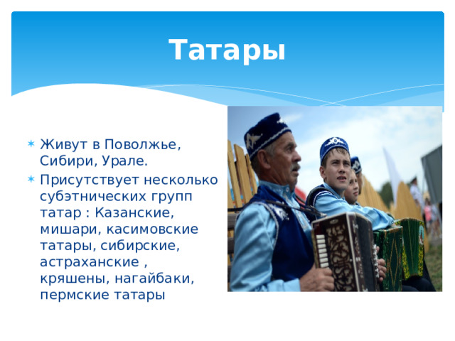 Татары Живут в Поволжье, Сибири, Урале. Присутствует несколько субэтнических групп татар : Казанские, мишари, касимовские татары, сибирские, астраханские , кряшены, нагайбаки, пермские татары 