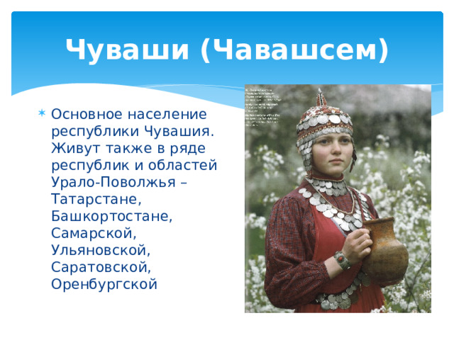 Чуваши (Чавашсем) Основное население республики Чувашия. Живут также в ряде республик и областей Урало-Поволжья – Татарстане, Башкортостане, Самарской, Ульяновской, Саратовской, Оренбургской 