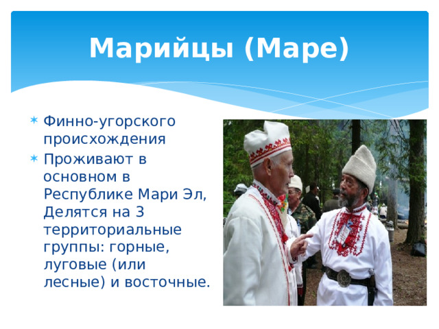 Марийцы (Маре) Финно-угорского происхождения Проживают в основном в Республике Мари Эл, Делятся на 3 территориальные группы: горные, луговые (или лесные) и восточные. 