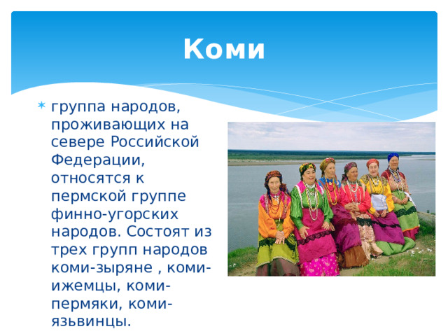 Коми группа народов, проживающих на севере Российской Федерации, относятся к пермской группе финно-угорских народов. Состоят из трех групп народов коми-зыряне , коми-ижемцы, коми-пермяки, коми-язьвинцы. 