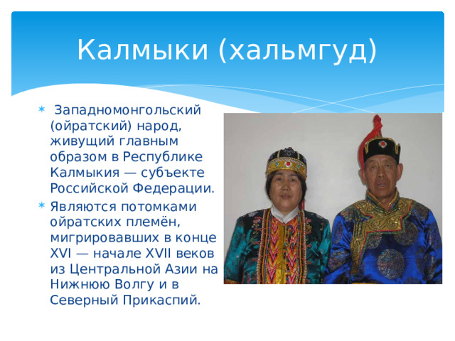 Калмыки (хальмгуд)  Западномонгольский (ойратский) народ, живущий главным образом в Республике Калмыкия — субъекте Российской Федерации. Являются потомками ойратских племён, мигрировавших в конце XVI — начале XVII веков из Центральной Азии на Нижнюю Волгу и в Северный Прикаспий. 