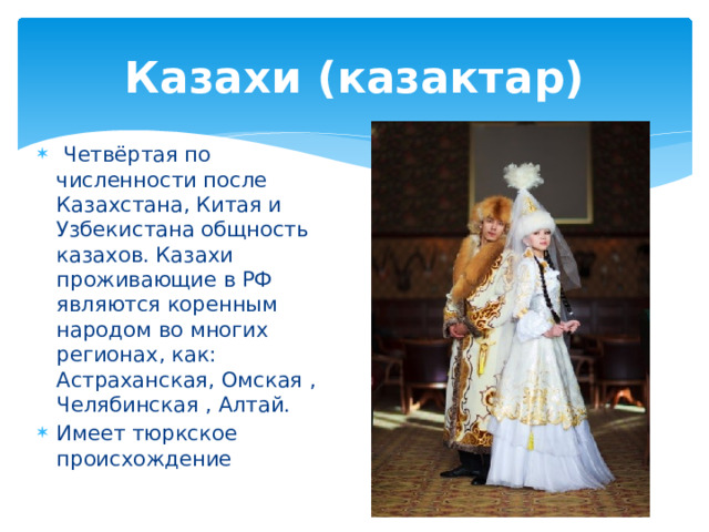 Казахи (казактар)  Четвёртая по численности после Казахстана, Китая и Узбекистана общность казахов. Казахи проживающие в РФ являются коренным народом во многих регионах, как: Астраханская, Омская , Челябинская , Алтай. Имеет тюркское происхождение 