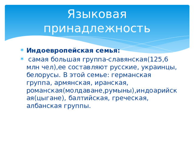 Языковая принадлежность Индоевропейская семья:  самая большая группа-славянская(125,6 млн чел),ее составляют русские, украинцы, белорусы. В этой семье: германская группа, армянская, иранская, романская(молдаване,румыны),индоарийская(цыгане), балтийская, греческая, албанская группы. 
