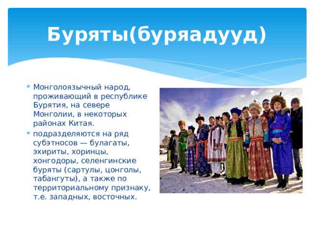 Буряты(буряадууд) Монголоязычный народ, проживающий в республике Бурятия, на севере Монголии, в некоторых районах Китая. подразделяются на ряд субэтносов — булагаты, эхириты, хоринцы, хонгодоры, селенгинские буряты (сартулы, цонголы, табангуты), а также по территориальному признаку, т.е. западных, восточных. 