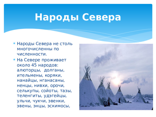 Народы Севера Народы Севера не столь многочисленны по численности. На Севере проживает около 45 народов: алюторцы, долганы, ительмены, коряки, нанайцы, нганасаны, ненцы, нивхи, орочи, селькупы, сойоты, тазы, теленгиты, удэгейцы, ульчи, чукчи, эвенки, эвены, энцы, эскимосы, 
