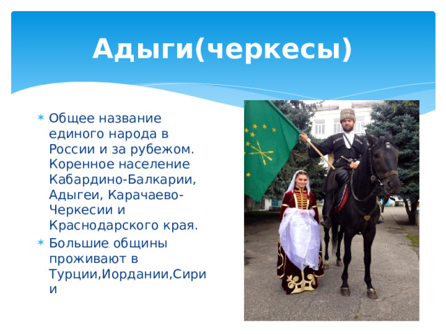 Адыги(черкесы) Общее название единого народа в России и за рубежом. Коренное население Кабардино-Балкарии, Адыгеи, Карачаево-Черкесии и Краснодарского края. Большие общины проживают в Турции,Иордании,Сирии 