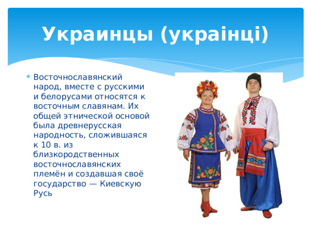 Украинцы (украiнцi) Восточнославянский народ, вместе с русскими и белорусами относятся к восточным славянам. Их общей этнической основой была древнерусская народность, сложившаяся к 10 в. из близкородственных восточнославянских племён и создавшая своё государство — Киевскую Русь 