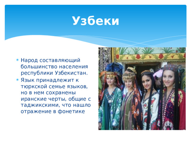 Узбеки Народ составляющий большинство населения республики Узбекистан. Язык принадлежит к тюркской семье языков, но в нем сохранены иранские черты, общие с таджикскими, что нашло отражение в фонетике 