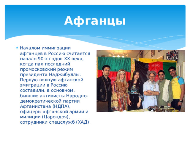 Афганцы Началом иммиграции афганцев в Россию считается начало 90-х годов ХХ века, когда пал последний промосковский режим президента Наджибуллы. Первую волную афганской эмиграции в Россию составили, в основном, бывшие активисты Народно-демократической партии Афганистана (НДПА), офицеры афганской армии и милиции (Царондоя), сотрудники спецслужб (ХАД). 