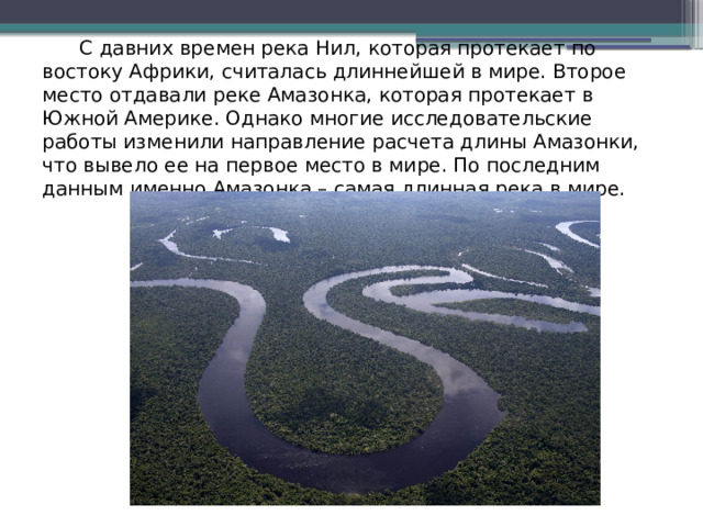  С давних времен река Нил, которая протекает по востоку Африки, считалась длиннейшей в мире. Второе место отдавали реке Амазонка, которая протекает в Южной Америке. Однако многие исследовательские работы изменили направление расчета длины Амазонки, что вывело ее на первое место в мире. По последним данным именно Амазонка – самая длинная река в мире.   