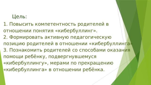 Цель: 1. Повысить компетентность родителей в отношении понятия «кибербуллинг». 2. Формировать активную педагогическую позицию родителей в отношении «кибербуллинга» 3. Познакомить родителей со способами оказания помощи ребёнку, подвергнувшемуся «кибербуллингу», мерами по прекращению «кибербуллинга» в отношении ребёнка. 