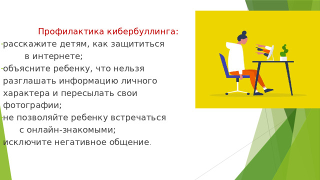  Профилактика кибербуллинга: расскажите детям, как защититься в интернете; объясните ребенку, что нельзя разглашать информацию личного характера и пересылать свои фотографии; не позволяйте ребенку встречаться с онлайн-знакомыми; исключите негативное общение . 