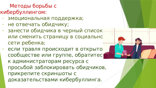 Методы борьбы с кибербуллингом: эмоциональная поддержка; не отвечать обидчику; занести обидчика в черный список или сменить страницу в социальной сети ребенка; если травля происходит в открытом сообществе или группе, обратитесь к администраторам ресурса с просьбой заблокировать обидчиков, прикрепите скриншоты с доказательствами кибербуллинга. 