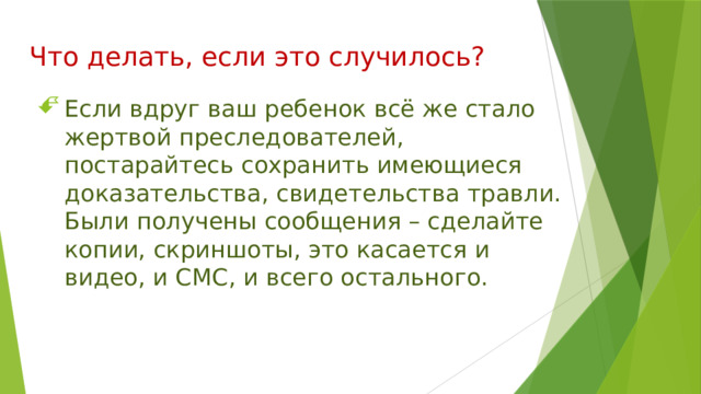 Что делать, если это случилось? Если вдруг ваш ребенок всё же стало жертвой преследователей, постарайтесь сохранить имеющиеся доказательства, свидетельства травли. Были получены сообщения – сделайте копии, скриншоты, это касается и видео, и СМС, и всего остального. 