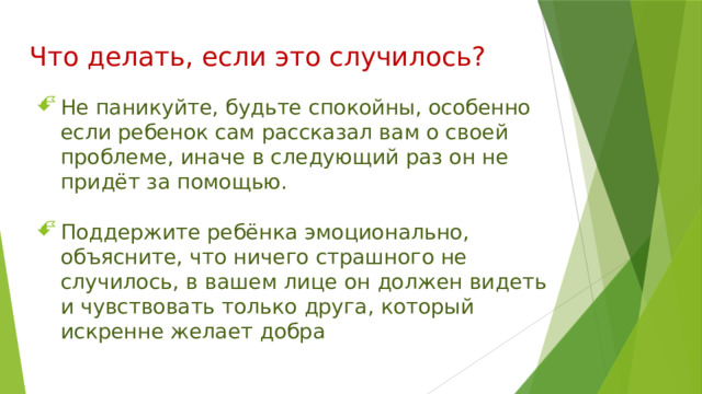 Что делать, если это случилось? Не паникуйте, будьте спокойны, особенно если ребенок сам рассказал вам о своей проблеме, иначе в следующий раз он не придёт за помощью. Поддержите ребёнка эмоционально, объясните, что ничего страшного не случилось, в вашем лице он должен видеть и чувствовать только друга, который искренне желает добра 
