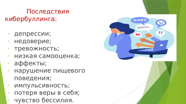  Последствия кибербуллинга: депрессии; недоверие; тревожность; низкая самооценка; аффекты; нарушение пищевого поведения; импульсивность; потеря веры в себя; чувство бессилия. 