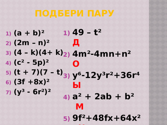 Подбери пару 49 – t² Д 4m²-4mn+n² О y⁶-12y³r²+36r⁴ Ы a² + 2ab + b² М  9f²+48fx+64x² Ц 16 – k² Л c⁴ -10c²p+25p² О (a + b)² (2m – n)² (4 – k)(4+ k) (c² - 5p)² (t + 7)(7 – t) (3f +8x)² (y³ - 6r²)² 