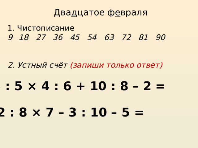 Два д цатое ф е враля 1. Чистописание 18 27 36 45 54 63 72 81 90   2. Устный счёт (запиши только ответ) 45 : 5 × 4 : 6 + 10 : 8 – 2 = 72 : 8 × 7 – 3 : 10 – 5 = 