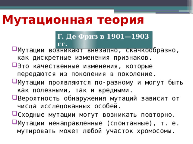 Мутационная теория Г. Де Фриз в 1901—1903 гг. Мутации возникают внезапно, скачкообразно, как дискретные изменения признаков. Это качественные изменения, которые передаются из поколения в поколение. Мутации проявляются по-разному и могут быть как полезными, так и вредными. Вероятность обнаружения мутаций зависит от числа исследованных особей. Сходные мутации могут возникать повторно. Мутации ненаправленные (спонтанные), т. е. мутировать может любой участок хромосомы. 