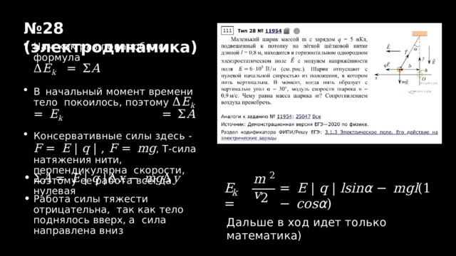 № 2 8  ( электродинамика ) Нам  как  раз  понадобится  формула Δ E k  =  Σ A В начальный момент времени тело покоилось,  поэтому  Δ E k  =  E k  =  Σ A Консервативные  силы  здесь  - F  =  E  |  q  |  ,  F  =  mg ,  T - сила натяжения нити, перпендикулярна  скорости,  поэтому  ее  работа  всегда  нулевая Σ A  =  E  |  q  | Δ x  −  mg Δ y Работа  силы  тяжести  отрицательна,  так как тело поднялось вверх, а  сила  направлена  вниз 2 m v E  = =  E  |  q  |  lsi n α  −  m g l ( 1  −  co s α ) k 2 Дальше  в  ход  идет  только  математика) 