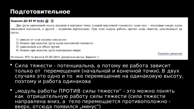 Подготовительное  задание Сила тяжести - потенциальна, а потому ее работа зависит только от  перемещения  (начальной  и  конечной  точки). В  двух  случаях  это  одно  и  то  же  перемещение  на  одинаковую  высоту,  поэтому  и  работа  одинакова „ модуль работы ПРОТИВ силы тяжести“ - это можно понять как  отрицательную работу силы тяжести (сила тяжести направлена вниз, а  тело  перемещается  противоположно  -  вверх,  отсюда  появился  „минус“) 