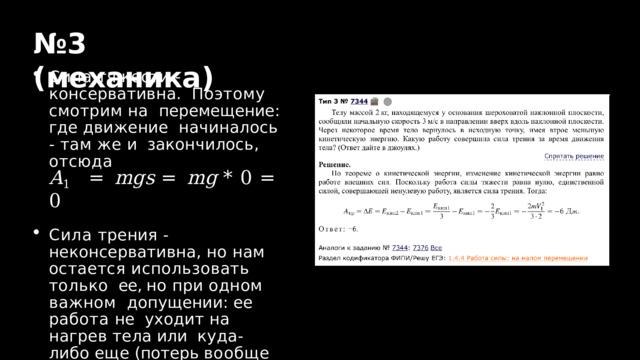 № 3  ( механика ) Сила  тяжести  -  консервативна.  Поэтому смотрим на  перемещение: где движение  начиналось - там же и  закончилось,  отсюда A 1  =  m g s  =  m g  *  0  =  0 Сила трения -  неконсервативна, но нам  остается использовать только  ее, но при одном важном  допущении: ее работа не  уходит на нагрев тела или  куда-либо  еще  (потерь  вообще  нет!) 