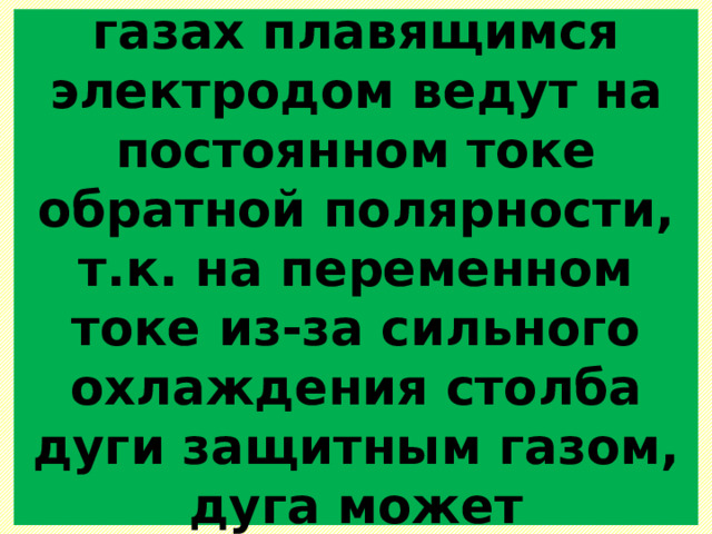  Сварку в защитных газах плавящимся электродом ведут на постоянном токе обратной полярности, т.к. на переменном токе из-за сильного охлаждения столба дуги защитным газом, дуга может прерываться.   