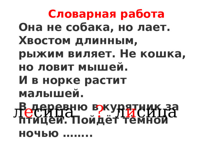  Словарная работа Она не собака, но лает. Хвостом длинным, рыжим виляет. Не кошка, но ловит мышей. И в норке растит малышей. В деревню в курятник за птицей. Пойдёт тёмной ночью …….. л е сица ? л и сица 