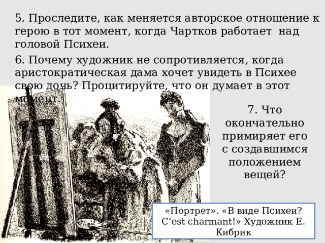 5. Проследите, как меняется авторское отношение к герою в тот момент, когда Чартков работает над головой Психеи. 6. Почему художник не сопротивляется, когда аристократическая дама хочет увидеть в Психее свою дочь? Процитируйте, что он думает в этот момент. 7. Что окончательно примиряет его с создавшимся положением вещей? «Портрет». «В виде Психеи? C’est charmant!» Художник Е. Кибрик 