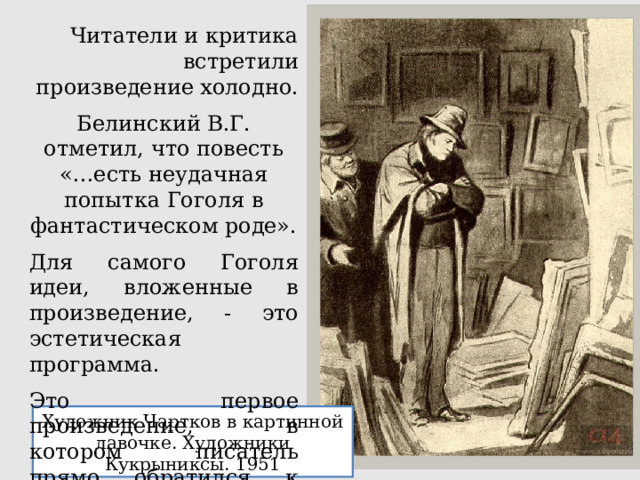 Читатели и критика встретили произведение холодно. Белинский В.Г. отметил, что повесть «…есть неудачная попытка Гоголя в фантастическом роде». Для самого Гоголя идеи, вложенные в произведение, - это эстетическая программа. Это первое произведение, в котором писатель прямо обратился к вопросам веры. Художник Чартков в картинной лавочке. Художники Кукрыниксы. 1951 