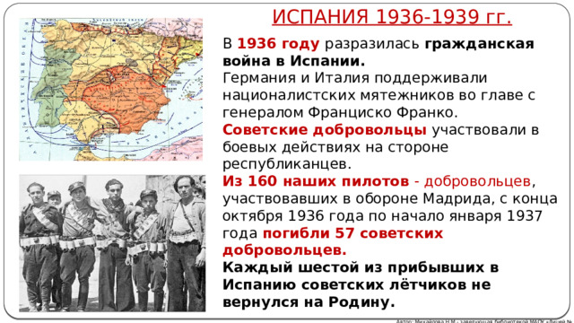 ИСПАНИЯ 1936-1939 гг. В 1936 году разразилась гражданская война в Испании. Германия и Италия поддерживали националистских мятежников во главе с генералом Франциско Франко. Советские добровольцы участвовали в боевых действиях на стороне республиканцев. Из 160 наших пилотов - добровольцев , участвовавших в обороне Мадрида, с конца октября 1936 года по начало января 1937 года  погибли 57 советских добровольцев. Каждый шестой из прибывших в Испанию советских лётчиков не вернулся на Родину. Автор: Михайлова Н.М.- заведующая библиотекой МАОУ «Лицей № 21» 
