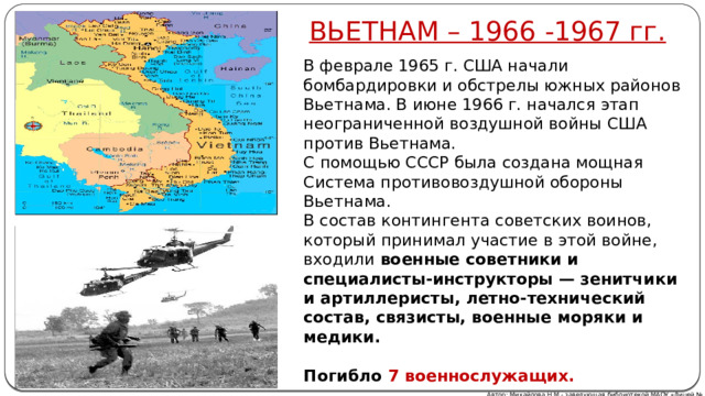 ВЬЕТНАМ – 1966 -1967 гг. В феврале 1965 г. США начали бомбардировки и обстрелы южных районов Вьетнама. В июне 1966 г. начался этап неограниченной воздушной войны США против Вьетнама. С помощью СССР была создана мощная Система противовоздушной обороны Вьетнама. В состав контингента советских воинов, который принимал участие в этой войне, входили военные советники и специалисты-инструкторы — зенитчики и артиллеристы, летно-технический состав, связисты, военные моряки и медики.  Погибло  7 военнослужащих. Автор: Михайлова Н.М.- заведующая библиотекой МАОУ «Лицей № 21» 