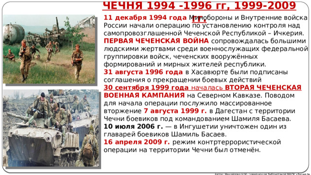 ЧЕЧНЯ 1994 -1996 гг, 1999-2009 гг. 11 декабря 1994 года Минобороны и Внутренние войска России начали операцию по установлению контроля над самопровозглашенной Чеченской Республикой – Ичкерия. ПЕРВАЯ ЧЕЧЕНСКАЯ ВОЙНА  сопровождалась большими людскими жертвами среди военнослужащих федеральной группировки войск, чеченских вооружённых формирований и мирных жителей республики. 31 августа 1996 года в Хасавюрте были подписаны соглашения о прекращении боевых действий 30 сентября 1999 года началась ВТОРАЯ ЧЕЧЕНСКАЯ ВОЕННАЯ КАМПАНИЯ  на Северном Кавказе. Поводом для начала операции послужило массированное вторжение 7 августа 1999 г. в Дагестан с территории Чечни боевиков под командованием Шамиля Басаева. 10 июля 2006 г.  — в Ингушетии уничтожен один из главарей боевиков Шамиль Басаев. 16 апреля 2009 г. режим контртеррористической операции на территории Чечни был отменён. Автор: Михайлова Н.М.- заведующая библиотекой МАОУ «Лицей № 21» 