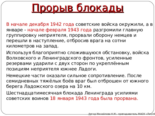 Прорыв блокады  В начале декабря 1942 года советские войска окружили, а в январе - начале февраля 1943 года разгромили главную группировку неприятеля, прорвали оборону немцев и перешли в наступление, отбросив врага на сотни километров на запад.  Используя благоприятно сложившуюся обстановку, войска Волховского и Ленинградского фронтов, усиленные резервами ударили с двух сторон по укреплённым позициям неприятеля южнее Ладоги.  Немецкие части оказали сильное сопротивление. После семидневных тяжёлых боёв враг был отброшен от южного берега Ладожского озера на 10 км.  Шестнадцатимесячная блокада Ленинграда усилиями советских воинов 18 января 1943 года была прорвана. Автор Михайлова Н.М.- преподаватель МАОУ «Лицей № 21»  