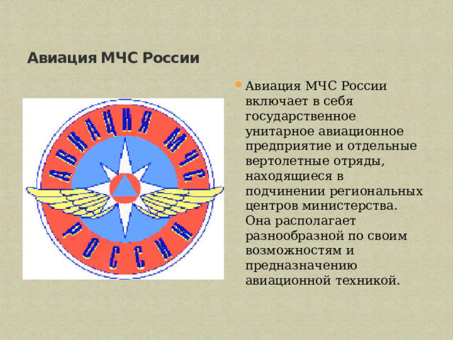 Авиация МЧС России Авиация МЧС России включает в себя государственное унитарное авиационное предприятие и отдельные вертолетные отряды, находящиеся в подчинении региональных центров министерства.   Она располагает разнообразной по своим возможностям и предназначению авиационной техникой.  