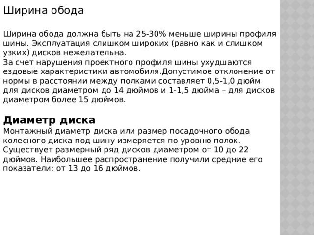 Ширина обода Ширина обода должна быть на 25-30% меньше ширины профиля шины. Эксплуатация слишком широких (равно как и слишком узких) дисков нежелательна. За счет нарушения проектного профиля шины ухудшаются ездовые характеристики автомобиля.Допустимое отклонение от нормы в расстоянии между полками составляет 0,5-1,0 дюйм для дисков диаметром до 14 дюймов и 1-1,5 дюйма – для дисков диаметром более 15 дюймов. Диаметр диска Монтажный диаметр диска или размер посадочного обода колесного диска под шину измеряется по уровню полок. Существует размерный ряд дисков диаметром от 10 до 22 дюймов. Наибольшее распространение получили средние его показатели: от 13 до 16 дюймов. 