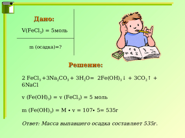 Дано: V(FeCl 3 ) = 5 моль m (осадка)=? Решение: 2 FeCl 3 +3Na 2 CO 3 + 3H 2 O= 2Fe(OH) 3 ↓ + 3CO 2 ↑ + 6NaCl v (Fe(OH) 3 ) = v (FeCl 3 ) = 5 моль m ( Fe ( OH ) 3 ) = M ∙ v = 107∙ 5= 535г Ответ: Масса выпавшего осадка составляет 535г. 
