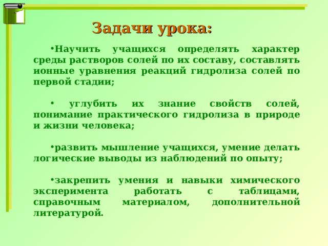 Задачи урока: Научить учащихся определять характер среды растворов солей по их составу, составлять ионные уравнения реакций гидролиза солей по первой стадии;   углубить их знание свойств солей, понимание практического гидролиза в природе и жизни человека;  развить мышление учащихся, умение делать логические выводы из наблюдений по опыту;  закрепить умения и навыки химического эксперимента работать с таблицами, справочным материалом, дополнительной литературой. 