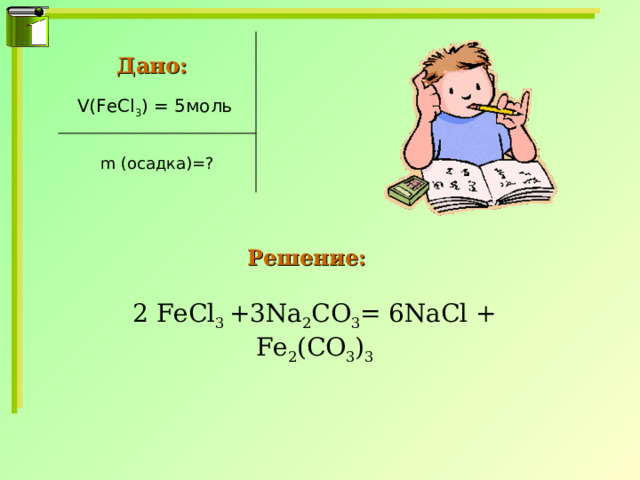Дано: V(FeCl 3 ) = 5 моль m (осадка)=? Решение: 2 FeCl 3 +3Na 2 CO 3 = 6NaCl + Fe 2 (CO 3 ) 3 