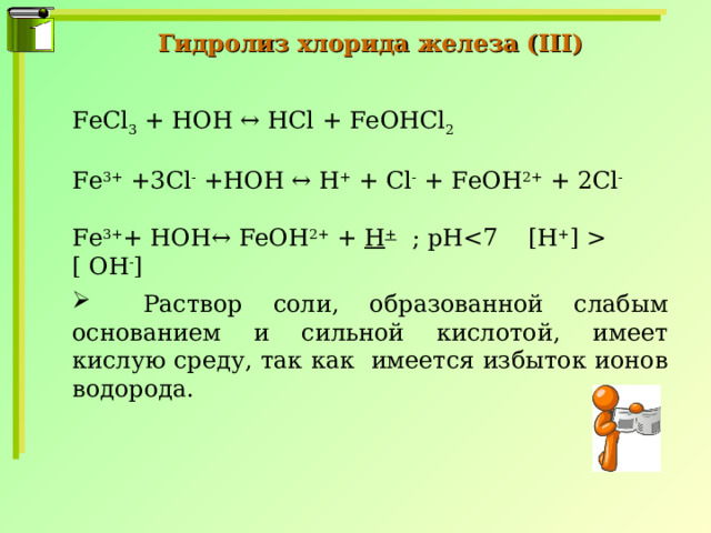 Гидролиз хлорида железа ( III ) FeCl 3 + HOH ↔ HCl + FeOHCl 2  Fe 3+ +3 Cl - + HOH ↔ H + + Cl - + FeOH 2+ + 2 Cl - Fe 3+ + HOH ↔ FeOH 2+ + H + ; pH  [ ОН - ]  Раствор соли, образованной слабым основанием и сильной кислотой, имеет кислую среду, так как имеется избыток ионов водорода. 